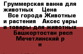 Груммерская ванна для животных. › Цена ­ 25 000 - Все города Животные и растения » Аксесcуары и товары для животных   . Башкортостан респ.,Мечетлинский р-н